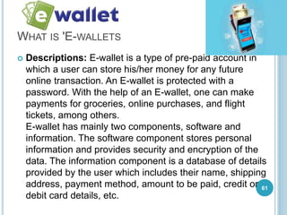 WHAT IS 'E-WALLETS
 Descriptions: E-wallet is a type of pre-paid account in
which a user can store his/her money for any future
online transaction. An E-wallet is protected with a
password. With the help of an E-wallet, one can make
payments for groceries, online purchases, and flight
tickets, among others.
E-wallet has mainly two components, software and
information. The software component stores personal
information and provides security and encryption of the
data. The information component is a database of details
provided by the user which includes their name, shipping
address, payment method, amount to be paid, credit or
debit card details, etc.
61
 