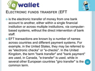 ELECTRONIC FUNDS TRANSFER (EFT
 is the electronic transfer of money from one bank
account to another, either within a single financial
institution or across multiple institutions, via computer-
based systems, without the direct intervention of bank
staff.
 EFT transactions are known by a number of names
across countries and different payment systems. For
example, in the United States, they may be referred to
as "electronic checks" or "e-checks". In the United
Kingdom, the term "bank transfer" and "bank payment"
are used, in Canada, "e-transfer" is used, while in
several other European countries "giro transfer" is the
common term.
62
 