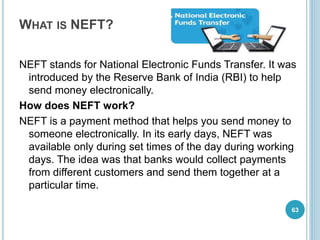 WHAT IS NEFT?
NEFT stands for National Electronic Funds Transfer. It was
introduced by the Reserve Bank of India (RBI) to help
send money electronically.
How does NEFT work?
NEFT is a payment method that helps you send money to
someone electronically. In its early days, NEFT was
available only during set times of the day during working
days. The idea was that banks would collect payments
from different customers and send them together at a
particular time.
63
 