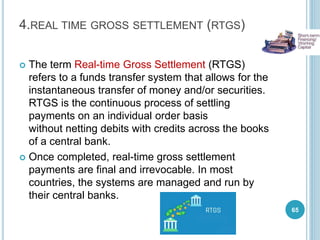 4.REAL TIME GROSS SETTLEMENT (RTGS)
 The term Real-time Gross Settlement (RTGS)
refers to a funds transfer system that allows for the
instantaneous transfer of money and/or securities.
RTGS is the continuous process of settling
payments on an individual order basis
without netting debits with credits across the books
of a central bank.
 Once completed, real-time gross settlement
payments are final and irrevocable. In most
countries, the systems are managed and run by
their central banks.
65
 