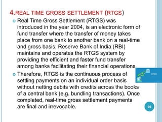 4.REAL TIME GROSS SETTLEMENT (RTGS)
 Real Time Gross Settlement (RTGS) was
introduced in the year 2004, is an electronic form of
fund transfer where the transfer of money takes
place from one bank to another bank on a real-time
and gross basis. Reserve Bank of India (RBI)
maintains and operates the RTGS system by
providing the efficient and faster fund transfer
among banks facilitating their financial operations
 Therefore, RTGS is the continuous process of
settling payments on an individual order basis
without netting debits with credits across the books
of a central bank (e.g. bundling transactions). Once
completed, real-time gross settlement payments
are final and irrevocable. 66
 