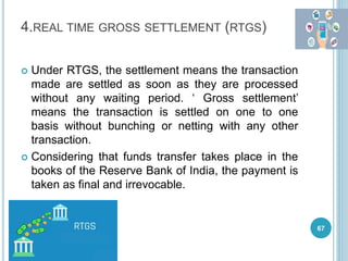 4.REAL TIME GROSS SETTLEMENT (RTGS)
 Under RTGS, the settlement means the transaction
made are settled as soon as they are processed
without any waiting period. ‘ Gross settlement’
means the transaction is settled on one to one
basis without bunching or netting with any other
transaction.
 Considering that funds transfer takes place in the
books of the Reserve Bank of India, the payment is
taken as final and irrevocable.
67
 
