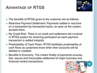 ADVANTAGE OF RTGS
 The benefits of RTGS given to the customer are as follows:
 Real-time Payment Settlement: Payments settled in real time
on a transaction-by-transaction basis, as soon as the system
accepts them.
 No Credit Risk: There is no credit and settlement risk involved
in RTGS system for receiving participant as each payment
transaction is settled instantly.
 Predictability of Cash Flows: RTGS facilitates predictability of
cash flows as customers know when their accounts will be
debited or credited.
 Benefits to Economy: The instant finality of payments ensures
fast, secure and irrevocable settlement of major business and
financial market transactions.
68
 