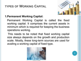 TYPES OF WORKING CAPITAL
1.Permanent Working Capital:
Permanent Working Capital is called the fixed
working capital. It comprises the current assets in
minimum which is required for keeping the business
operations working.
This needs to be noted that fixed working capital
size always depends on the growth and production
scale. Mostly, these long-term sources are used for
availing a working capital of fixed type.
7
 