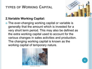 TYPES OF WORKING CAPITAL
2.Variable Working Capital:
 The ever-changing working capital or variable is
generally that the amount which is invested for a
very short term period. This may also be defined as
the extra working capital used to account for the
various changes in sales activities and production.
The changing working capital is known as the
working capital of temporary nature.
8
 