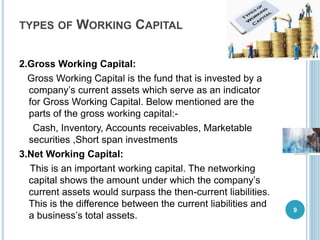 TYPES OF WORKING CAPITAL
2.Gross Working Capital:
Gross Working Capital is the fund that is invested by a
company’s current assets which serve as an indicator
for Gross Working Capital. Below mentioned are the
parts of the gross working capital:-
Cash, Inventory, Accounts receivables, Marketable
securities ,Short span investments
3.Net Working Capital:
This is an important working capital. The networking
capital shows the amount under which the company’s
current assets would surpass the then-current liabilities.
This is the difference between the current liabilities and
a business’s total assets.
9
 