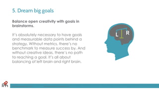 5. Dream big goals
Balance open creativity with goals in
brainstorms.
It’s absolutely necessary to have goals
and measurable data points behind a
strategy. Without metrics, there’s no
benchmark to measure success by. And
without creative ideas, there’s no path
to reaching a goal. It’s all about
balancing of left brain and right brain.
FandomMarketing.com ©2016 Fandom Marketing, Inc.
 