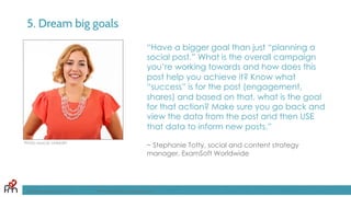 5. Dream big goals
“Have a bigger goal than just “planning a
social post.” What is the overall campaign
you’re working towards and how does this
post help you achieve it? Know what
“success” is for the post (engagement,
shares) and based on that, what is the goal
for that action? Make sure you go back and
view the data from the post and then USE
that data to inform new posts.”
~ Stephanie Totty, social and content strategy
manager, ExamSoft Worldwide
FandomMarketing.com ©2016 Fandom Marketing, Inc.
Photo source: LinkedIn
 