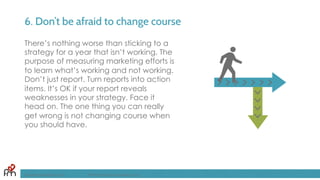 6. Don’t be afraid to change course
There’s nothing worse than sticking to a
strategy for a year that isn’t working. The
purpose of measuring marketing efforts is
to learn what’s working and not working.
Don’t just report. Turn reports into action
items. It’s OK if your report reveals
weaknesses in your strategy. Face it
head on. The one thing you can really
get wrong is not changing course when
you should have.
FandomMarketing.com ©2016 Fandom Marketing, Inc.
 