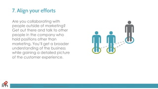 7. Align your efforts
FandomMarketing.com ©2016 Fandom Marketing, Inc.
Are you collaborating with
people outside of marketing?
Get out there and talk to other
people in the company who
hold positions other than
marketing. You’ll get a broader
understanding of the business
while gaining a detailed picture
of the customer experience.
 