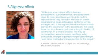 7. Align your efforts
“Make sure your content efforts, business
development, customer service, and sales efforts
align. So many social pros work in a silo, but it’s
important that they’re kept in the loop on overall
organizational goals, sales goals, customer service
strategies, etc. If the organization doesn’t proactively
provide this information to the social team, the social
team has to put measures in place to gain this kind of
information. In a small company, this may be
accomplished via one-on-one meetings. In big
companies, a larger organizational procedure might
need to be created and implemented for the brand.”
~ Jennifer Doncev, director of digital and social strategy,
BRG Communications
FandomMarketing.com ©2016 Fandom Marketing, Inc.
Photo source: LinkedIn
 