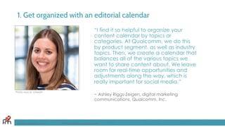 1. Get organized with an editorial calendar
“I find it so helpful to organize your
content calendar by topics or
categories. At Qualcomm, we do this
by product segment, as well as industry
topics. Then, we create a calendar that
balances all of the various topics we
want to share content about. We leave
room for real-time opportunities and
adjustments along the way, which is
really important for social media.”
~ Ashley Riggs-Zeigen, digital marketing
communications, Qualcomm, Inc.
FandomMarketing.com ©2016 Fandom Marketing, Inc.
Photo source: LinkedIn
 
