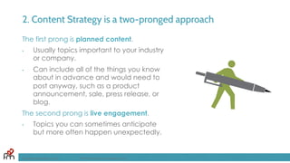 2. Content Strategy is a two-pronged approach
The first prong is planned content.
•  Usually topics important to your industry
or company.
•  Can include all of the things you know
about in advance and would need to
post anyway, such as a product
announcement, sale, press release, or
blog.
The second prong is live engagement.
•  Topics you can sometimes anticipate
but more often happen unexpectedly.
FandomMarketing.com ©2016 Fandom Marketing, Inc.
 