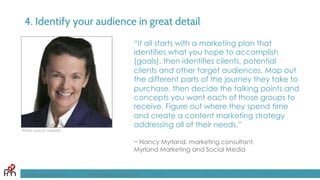 4. Identify your audience in great detail
“It all starts with a marketing plan that
identifies what you hope to accomplish
(goals), then identifies clients, potential
clients and other target audiences. Map out
the different parts of the journey they take to
purchase, then decide the talking points and
concepts you want each of those groups to
receive. Figure out where they spend time
and create a content marketing strategy
addressing all of their needs.”
~ Nancy Myrland, marketing consultant,
Myrland Marketing and Social Media
FandomMarketing.com ©2016 Fandom Marketing, Inc.
Photo source: LinkedIn
 