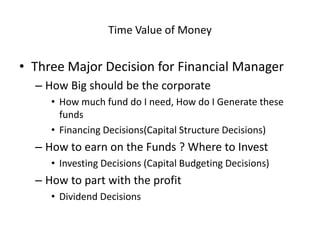 Time Value of Money
• Three Major Decision for Financial Manager
– How Big should be the corporate
• How much fund do I need, How do I Generate these
funds
• Financing Decisions(Capital Structure Decisions)
– How to earn on the Funds ? Where to Invest
• Investing Decisions (Capital Budgeting Decisions)
– How to part with the profit
• Dividend Decisions
 