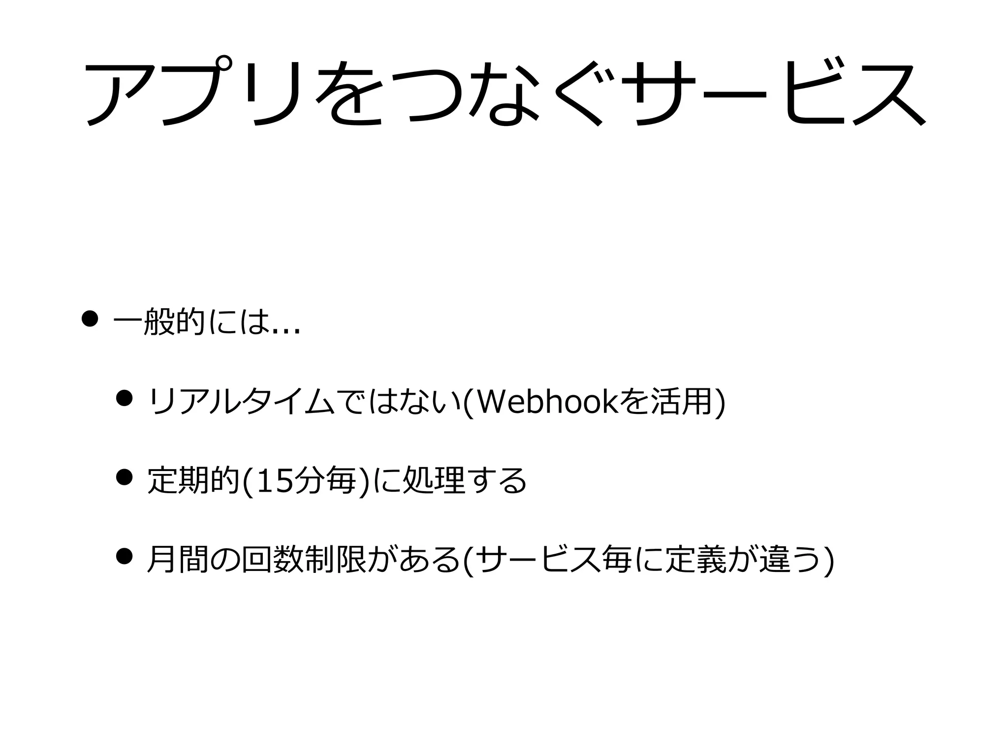 アプリをつなぐサービス
• ⼀般的には...
• リアルタイムではない(Webhookを活⽤)
• 定期的(15分毎)に処理する
• ⽉間の回数制限がある(サービス毎に定義が違う)
 