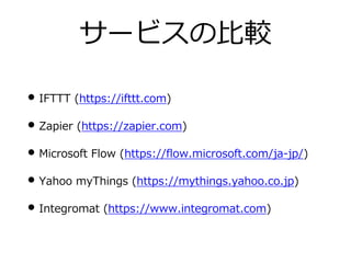 サービスの⽐較
• IFTTT (https://ifttt.com)
• Zapier (https://zapier.com)
• Microsoft Flow (https://flow.microsoft.com/ja-jp/)
• Yahoo myThings (https://mythings.yahoo.co.jp)
• Integromat (https://www.integromat.com)
 