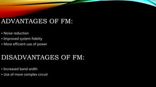 ADVANTAGES OF FM:
• Noise reduction
• Improved system fidelity
• More efficient use of power
DISADVANTAGES OF FM:
• Increased band width
• Use of more complex circuit
 