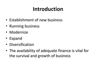 Introduction
• Establishment of new business
• Running business
• Modernize
• Expand
• Diversification
• The availability of adequate finance is vital for
the survival and growth of business
 