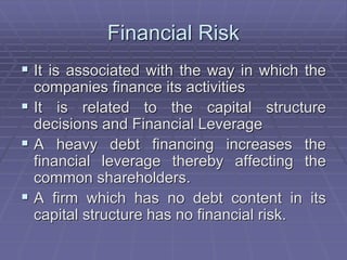 Financial Risk
 It is associated with the way in which the
companies finance its activities
 It is related to the capital structure
decisions and Financial Leverage
 A heavy debt financing increases the
financial leverage thereby affecting the
common shareholders.
 A firm which has no debt content in its
capital structure has no financial risk.
 