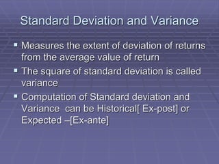 Standard Deviation and Variance
 Measures the extent of deviation of returns
from the average value of return
 The square of standard deviation is called
variance
 Computation of Standard deviation and
Variance can be Historical[ Ex-post] or
Expected –[Ex-ante]
 