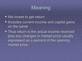Meaning
 We invest to get return
 Includes current income and capital gains
on the same
 Thus return is the actual income received
plus any changes in market price usually
expressed as a percent of the opening
market price
 