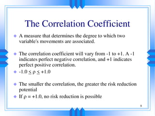 8
The Correlation Coefficient
 A measure that determines the degree to which two
variable's movements are associated.
 The correlation coefficient will vary from -1 to +1. A -1
indicates perfect negative correlation, and +1 indicates
perfect positive correlation.
 -1.0 <  < +1.0
 The smaller the correlation, the greater the risk reduction
potential
 If  = +1.0, no risk reduction is possible
 