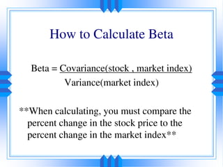 How to Calculate Beta
Beta = Covariance(stock , market index)
Variance(market index)
**When calculating, you must compare the
percent change in the stock price to the
percent change in the market index**
 