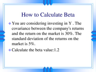 How to Calculate Beta
You are considering investing in Y . The
covariance between the company's returns
and the return on the market is 30%. The
standard deviation of the returns on the
market is 5%.
Calculate the beta value:1.2
 