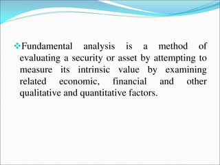 Fundamental analysis is a method of
evaluating a security or asset by attempting to
measure its intrinsic value by examining
related economic, financial and other
qualitative and quantitative factors.
 