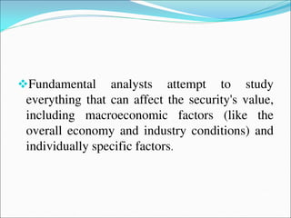 Fundamental analysts attempt to study
everything that can affect the security's value,
including macroeconomic factors (like the
overall economy and industry conditions) and
individually specific factors.
 