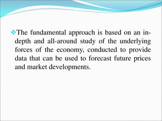 The fundamental approach is based on an in-
depth and all-around study of the underlying
forces of the economy, conducted to provide
data that can be used to forecast future prices
and market developments.
 