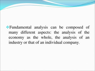 Fundamental analysis can be composed of
many different aspects: the analysis of the
economy as the whole, the analysis of an
industry or that of an individual company.
 