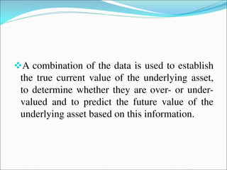 A combination of the data is used to establish
the true current value of the underlying asset,
to determine whether they are over- or under-
valued and to predict the future value of the
underlying asset based on this information.
 