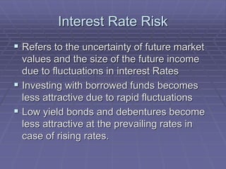 Interest Rate Risk
 Refers to the uncertainty of future market
values and the size of the future income
due to fluctuations in interest Rates
 Investing with borrowed funds becomes
less attractive due to rapid fluctuations
 Low yield bonds and debentures become
less attractive at the prevailing rates in
case of rising rates.
 