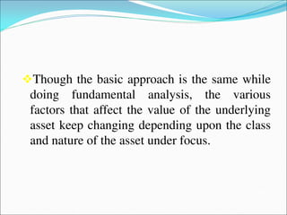 Though the basic approach is the same while
doing fundamental analysis, the various
factors that affect the value of the underlying
asset keep changing depending upon the class
and nature of the asset under focus.
 