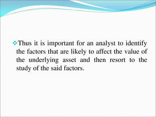 Thus it is important for an analyst to identify
the factors that are likely to affect the value of
the underlying asset and then resort to the
study of the said factors.
 
