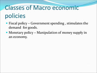 Classes of Macro economic
policies
 Fiscal policy – Government spending , stimulates the
demand for goods.
 Monetary policy – Manipulation of money supply in
an economy.
 