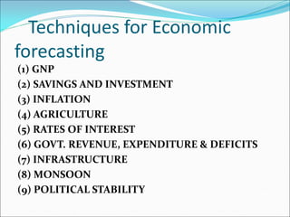 Techniques for Economic
forecasting
(1) GNP
(2) SAVINGS AND INVESTMENT
(3) INFLATION
(4) AGRICULTURE
(5) RATES OF INTEREST
(6) GOVT. REVENUE, EXPENDITURE & DEFICITS
(7) INFRASTRUCTURE
(8) MONSOON
(9) POLITICAL STABILITY
 