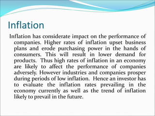 Inflation
Inflation has considerate impact on the performance of
companies. Higher rates of inflation upset business
plans and erode purchasing power in the hands of
consumers. This will result in lower demand for
products. Thus high rates of inflation in an economy
are likely to affect the performance of companies
adversely. However industries and companies prosper
during periods of low inflation. Hence an investor has
to evaluate the inflation rates prevailing in the
economy currently as well as the trend of inflation
likely to prevail in the future.
 