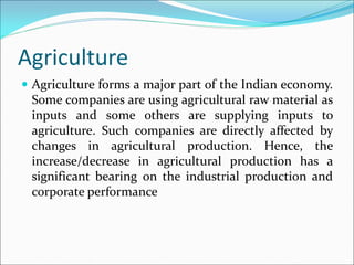 Agriculture
 Agriculture forms a major part of the Indian economy.
Some companies are using agricultural raw material as
inputs and some others are supplying inputs to
agriculture. Such companies are directly affected by
changes in agricultural production. Hence, the
increase/decrease in agricultural production has a
significant bearing on the industrial production and
corporate performance
 