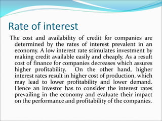 Rate of interest
The cost and availability of credit for companies are
determined by the rates of interest prevalent in an
economy. A low interest rate stimulates investment by
making credit available easily and cheaply. As a result
cost of finance for companies decreases which assures
higher profitability. On the other hand, higher
interest rates result in higher cost of production, which
may lead to lower profitability and lower demand.
Hence an investor has to consider the interest rates
prevailing in the economy and evaluate their impact
on the performance and profitability of the companies.
 