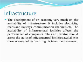 Infrastructure
 The development of an economy very much on the
availability of infrastructure. It includes electricity,
roads and railways, communication channels etc. The
availability of infrastructural facilities affects the
performance of companies. Thus an investor should
assess the status of infrastructural facilities available in
the economy before finalizing his investment avenues.
 