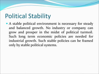 Political Stability
 A stable political environment is necessary for steady
and balanced growth. No industry or company can
grow and prosper in the midst of political turmoil.
Such long term economic policies are needed for
industrial growth. Such stable policies can be framed
only by stable political systems.
 
