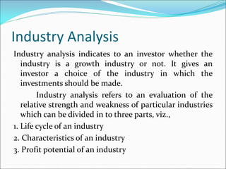 Industry Analysis
Industry analysis indicates to an investor whether the
industry is a growth industry or not. It gives an
investor a choice of the industry in which the
investments should be made.
Industry analysis refers to an evaluation of the
relative strength and weakness of particular industries
which can be divided in to three parts, viz.,
1. Life cycle of an industry
2. Characteristics of an industry
3. Profit potential of an industry
 