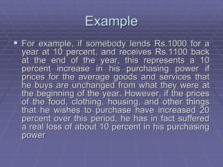 Example
 For example, if somebody lends Rs.1000 for a
year at 10 percent, and receives Rs.1100 back
at the end of the year, this represents a 10
percent increase in his purchasing power if
prices for the average goods and services that
he buys are unchanged from what they were at
the beginning of the year. However, if the prices
of the food, clothing, housing, and other things
that he wishes to purchase have increased 20
percent over this period, he has in fact suffered
a real loss of about 10 percent in his purchasing
power
 