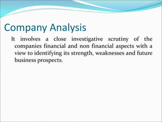 Company Analysis
It involves a close investigative scrutiny of the
companies financial and non financial aspects with a
view to identifying its strength, weaknesses and future
business prospects.
 