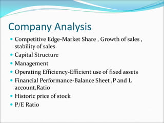 Company Analysis
 Competitive Edge-Market Share , Growth of sales ,
stability of sales
 Capital Structure
 Management
 Operating Efficiency-Efficient use of fixed assets
 Financial Performance-Balance Sheet ,P and L
account,Ratio
 Historic price of stock
 P/E Ratio
 