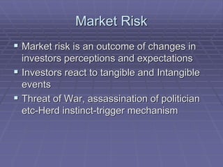 Market Risk
 Market risk is an outcome of changes in
investors perceptions and expectations
 Investors react to tangible and Intangible
events
 Threat of War, assassination of politician
etc-Herd instinct-trigger mechanism
 