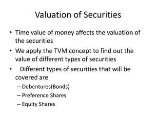 Valuation of Securities
• Time value of money affects the valuation of
the securities
• We apply the TVM concept to find out the
value of different types of securities
• Different types of securities that will be
covered are
– Debentures(Bonds)
– Preference Shares
– Equity Shares
 